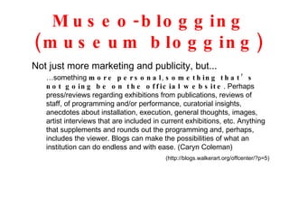 Museo-blogging (museum blogging) Not just more marketing and publicity, but... … something  more personal ,  something that’s not going be on the official website . Perhaps press/reviews regarding exhibitions from publications, reviews of staff, of programming and/or performance, curatorial insights, anecdotes about installation, execution, general thoughts, images, artist interviews that are included in current exhibitions, etc. Anything that supplements and rounds out the programming and, perhaps, includes the viewer. Blogs can make the possibilities of what an institution can do endless and with ease. (Caryn Coleman) (http://blogs.walkerart.org/offcenter/?p=5) 