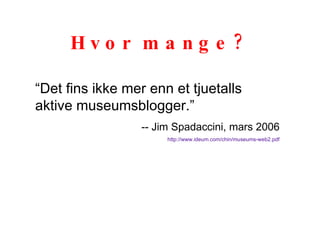 Hvor mange? “ Det fins ikke mer enn et tjuetalls aktive museumsblogger.” -- Jim Spadaccini, mars 2006 http://www.ideum.com/chin/museums-web2.pdf 