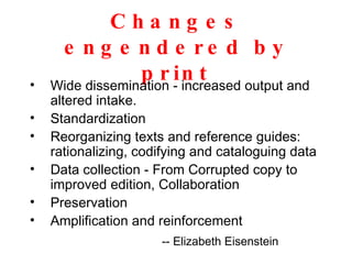 Changes engendered by print Wide dissemination - increased output and altered intake. Standardization Reorganizing texts and reference guides: rationalizing, codifying and cataloguing data Data collection - From Corrupted copy to improved edition, Collaboration Preservation  Amplification and reinforcement -- Elizabeth Eisenstein 