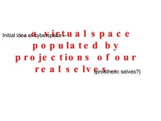 ...a virtual space populated by projections of our real selves.. (prosthetic selves?) Initial idea of cyberspace -- 