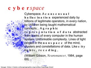 cyber space Image: http://www.cybergeography.org/atlas/topology.html Cyberspace. A  consensual hallucination  experienced daily by billions of legitimate operators, in every nation, by children being taught mathematical concepts... A  graphic representation of data  abstracted from banks of every computer in the human system. Unthinkable complexity. Lines of light ranged in the  nonspace  of the mind, clusters and constellations of data. Like  city lights, receding ,  (William Gibson,  Neuromancer , 1984, page 69). 