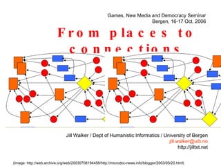 From places to connections (Image: http://web.archive.org/web/20030708194456/http://microdoc-news.info/blogger/2003/05/20.html) Jill Walker / Dept of Humanistic Informatics / University of Bergen [email_address] http://jilltxt.net Games, New Media and Democracy Seminar Bergen, 16-17 Oct, 2006 
