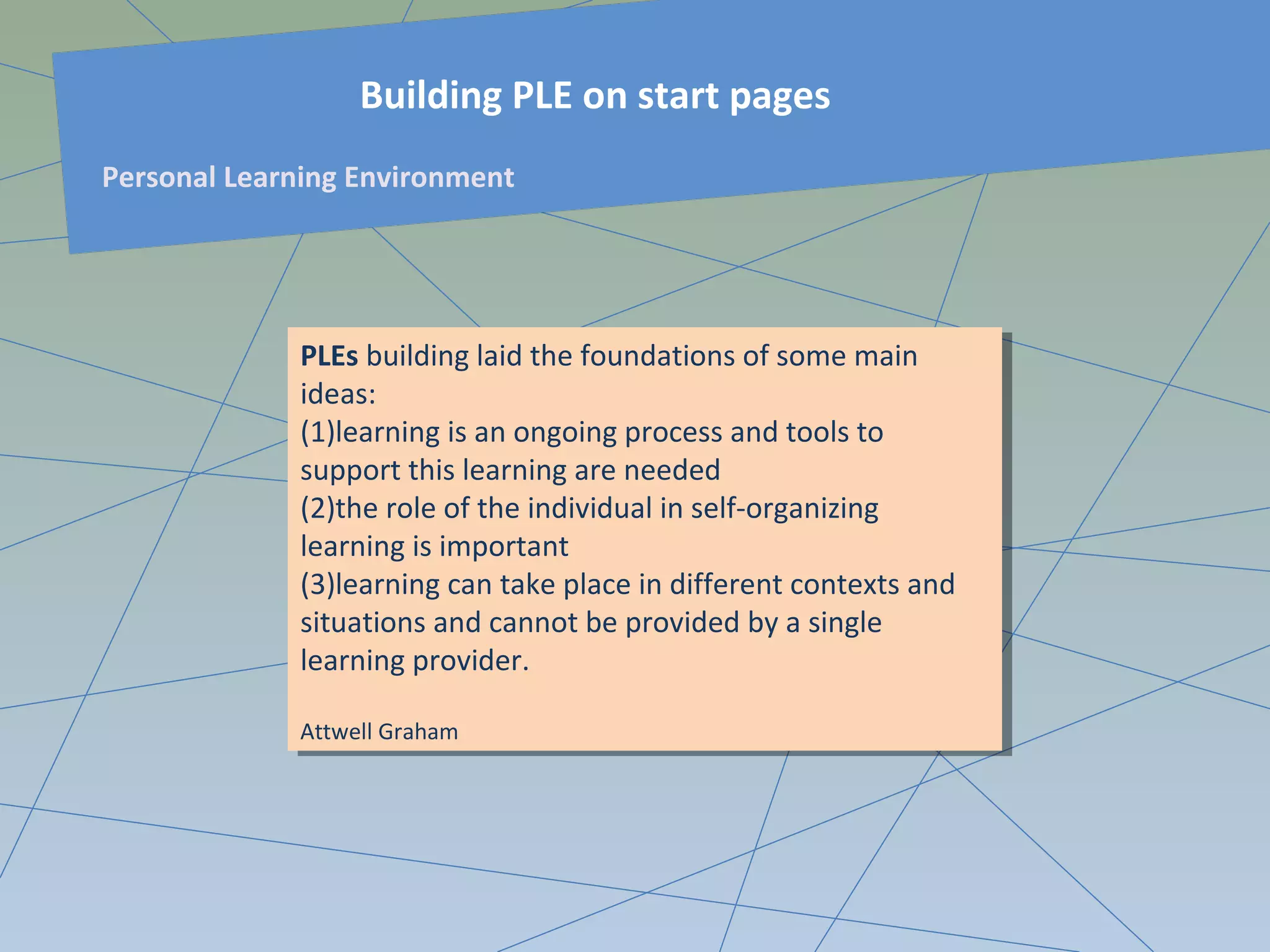 PLEs building laid the foundations of some main
ideas:
(1)learning is an ongoing process and tools to
support this learning are needed
(2)the role of the individual in self-organizing
learning is important
(3)learning can take place in different contexts and
situations and cannot be provided by a single
learning provider.
Attwell Graham
PLEs building laid the foundations of some main
ideas:
(1)learning is an ongoing process and tools to
support this learning are needed
(2)the role of the individual in self-organizing
learning is important
(3)learning can take place in different contexts and
situations and cannot be provided by a single
learning provider.
Attwell Graham
Building PLE on start pages
Personal Learning Environment
 