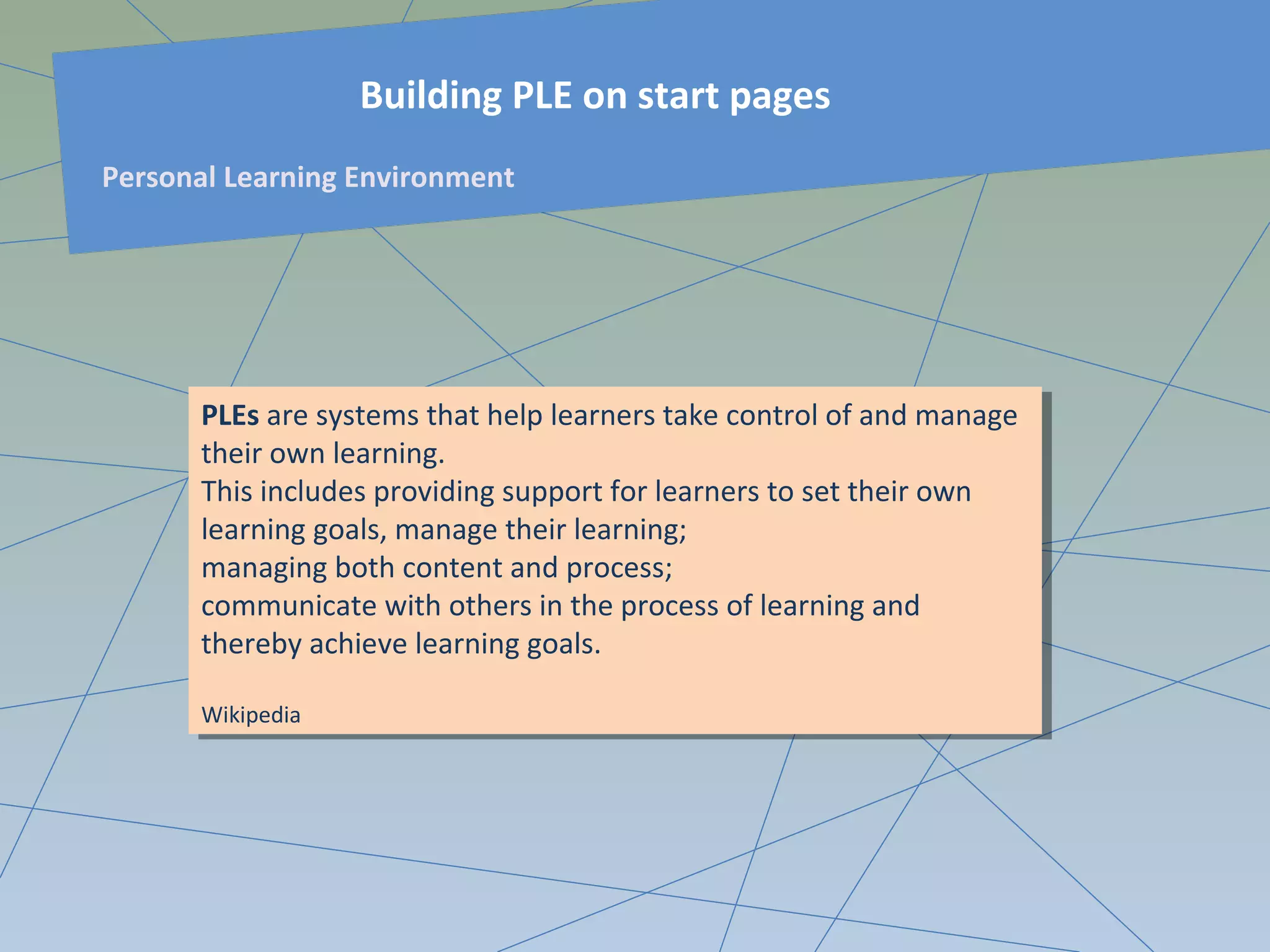 PLEs are systems that help learners take control of and manage
their own learning.
This includes providing support for learners to set their own
learning goals, manage their learning;
managing both content and process;
communicate with others in the process of learning and
thereby achieve learning goals.
Wikipedia
PLEs are systems that help learners take control of and manage
their own learning.
This includes providing support for learners to set their own
learning goals, manage their learning;
managing both content and process;
communicate with others in the process of learning and
thereby achieve learning goals.
Wikipedia
Building PLE on start pages
Personal Learning Environment
 