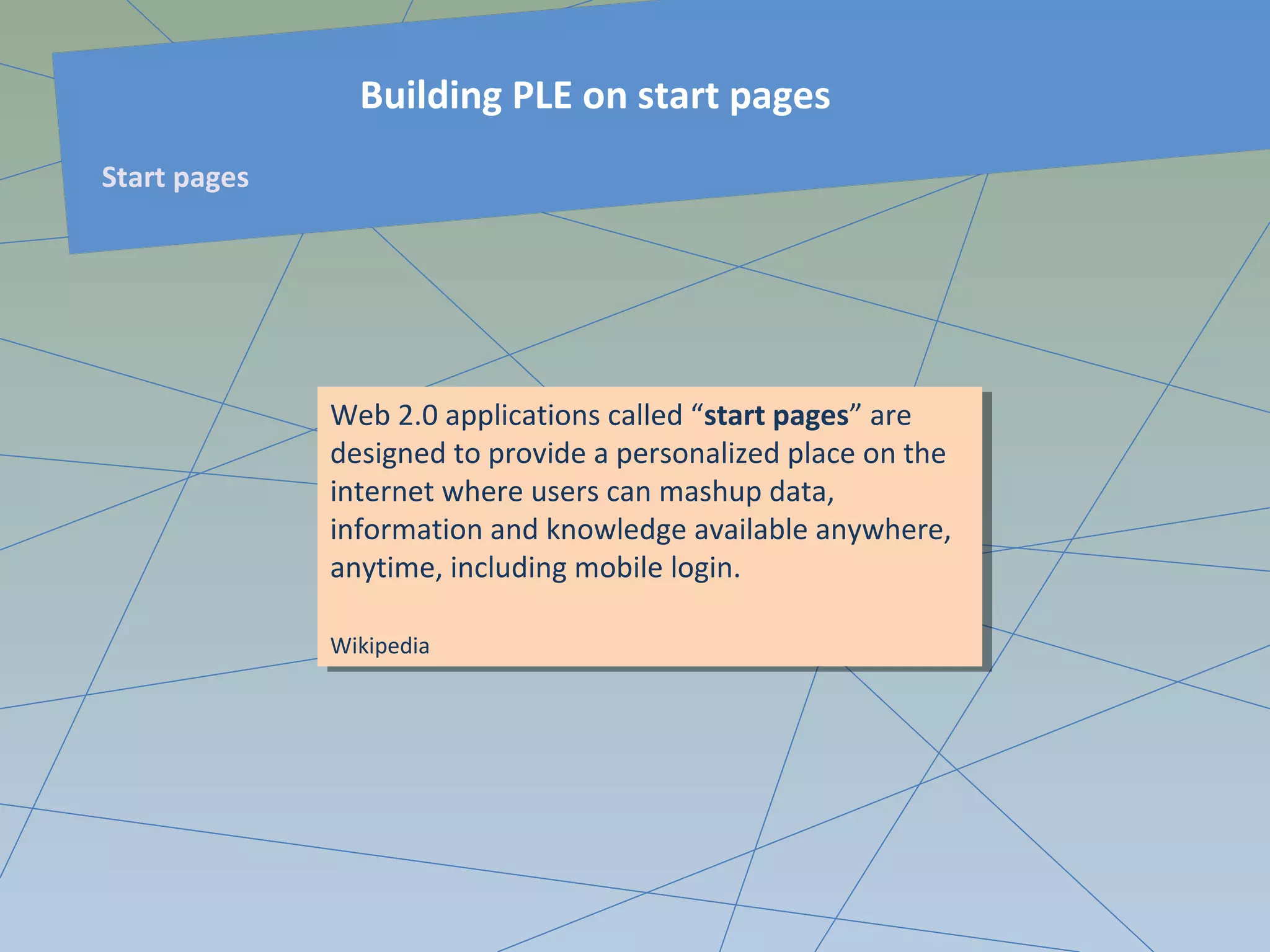 Web 2.0 applications called “start pages” are
designed to provide a personalized place on the
internet where users can mashup data,
information and knowledge available anywhere,
anytime, including mobile login.
Wikipedia
Web 2.0 applications called “start pages” are
designed to provide a personalized place on the
internet where users can mashup data,
information and knowledge available anywhere,
anytime, including mobile login.
Wikipedia
Building PLE on start pages
Start pages
 