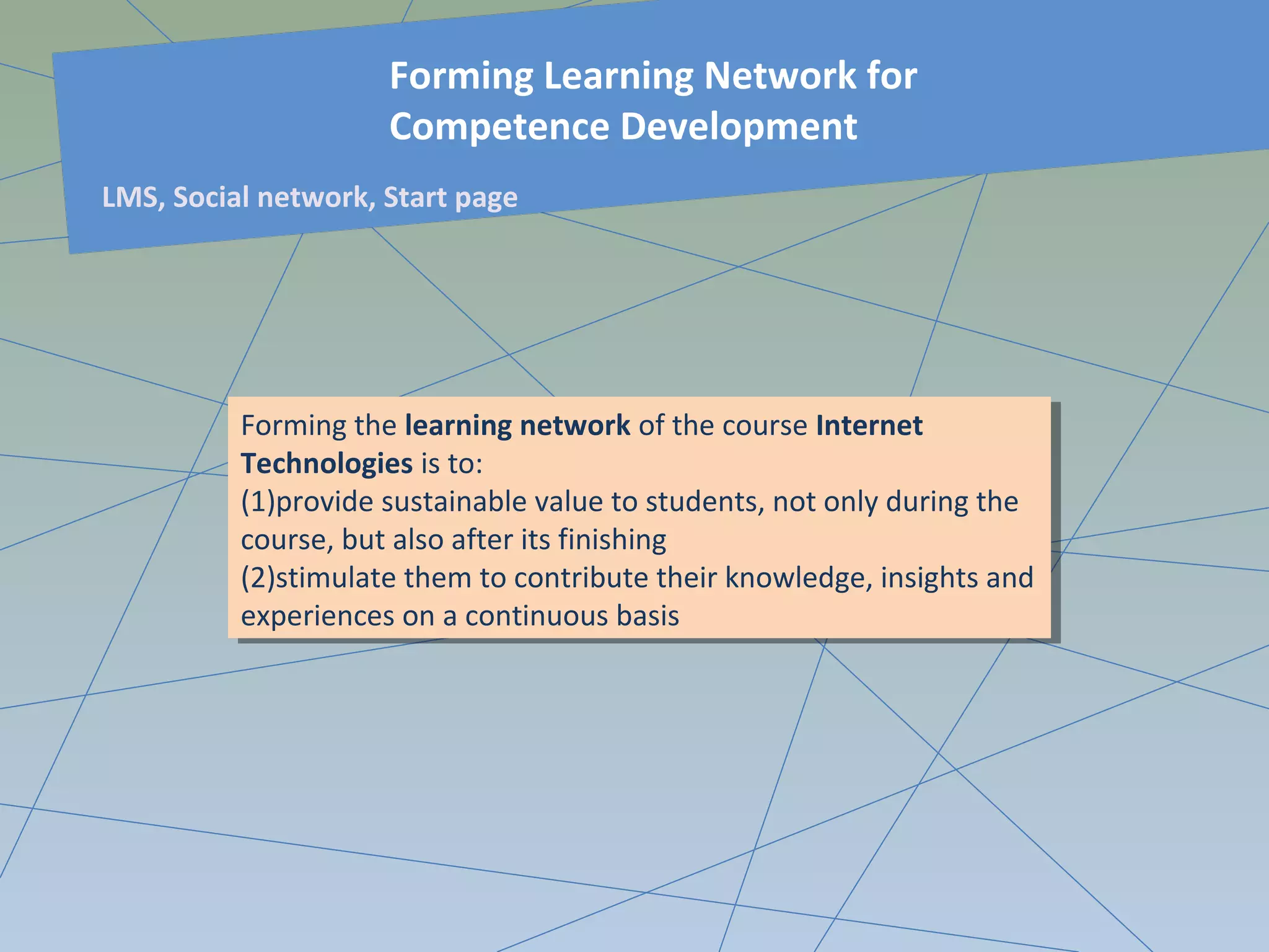 Forming the learning network of the course Internet
Technologies is to:
(1)provide sustainable value to students, not only during the
course, but also after its finishing
(2)stimulate them to contribute their knowledge, insights and
experiences on a continuous basis
Forming the learning network of the course Internet
Technologies is to:
(1)provide sustainable value to students, not only during the
course, but also after its finishing
(2)stimulate them to contribute their knowledge, insights and
experiences on a continuous basis
Forming Learning Network for
Competence Development
LMS, Social network, Start page
 