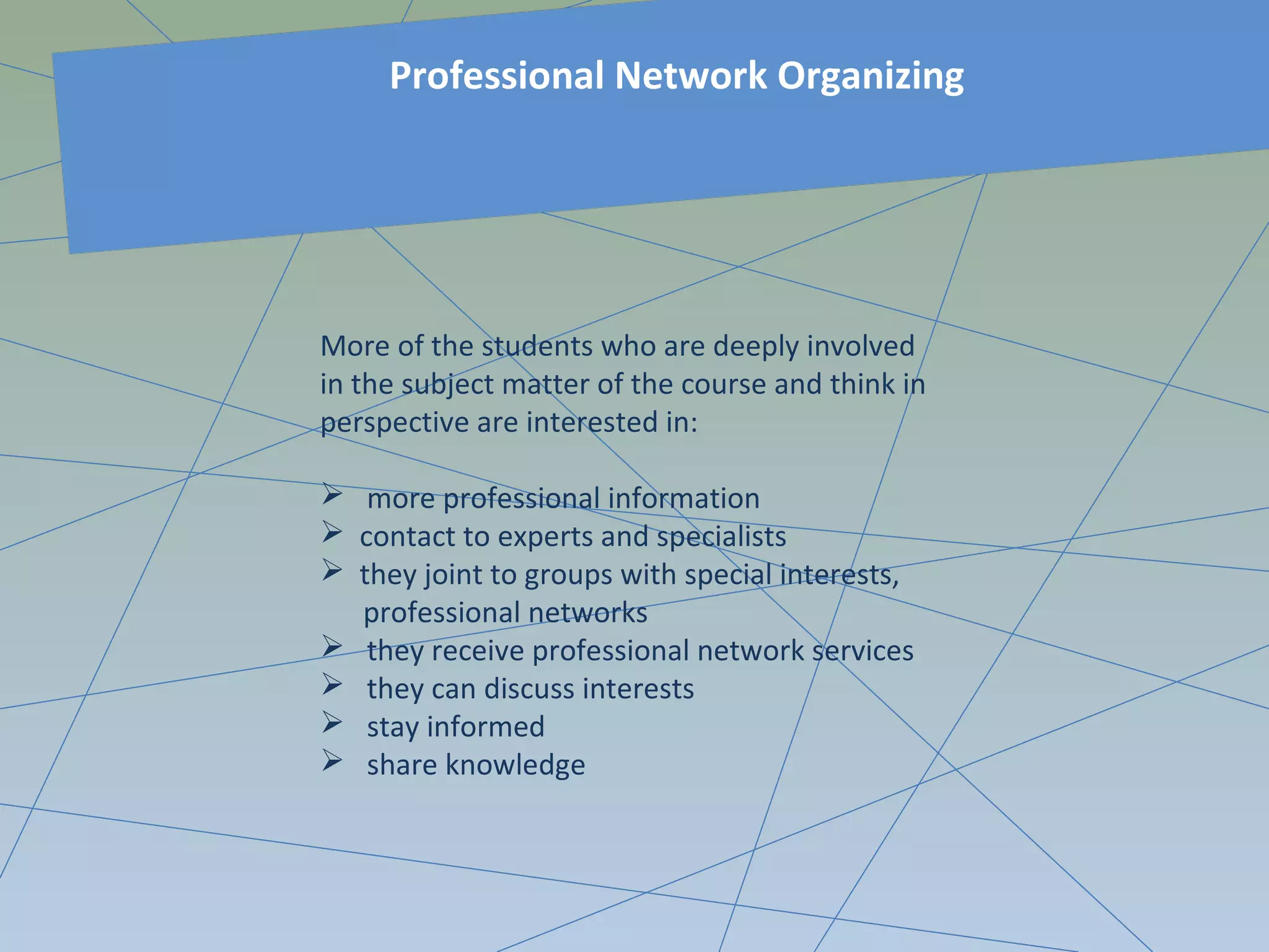 More of the students who are deeply involved
in the subject matter of the course and think in
perspective are interested in:
 more professional information
 contact to experts and specialists
 they joint to groups with special interests,
professional networks
 they receive professional network services
 they can discuss interests
 stay informed
 share knowledge
Professional Network Organizing
 