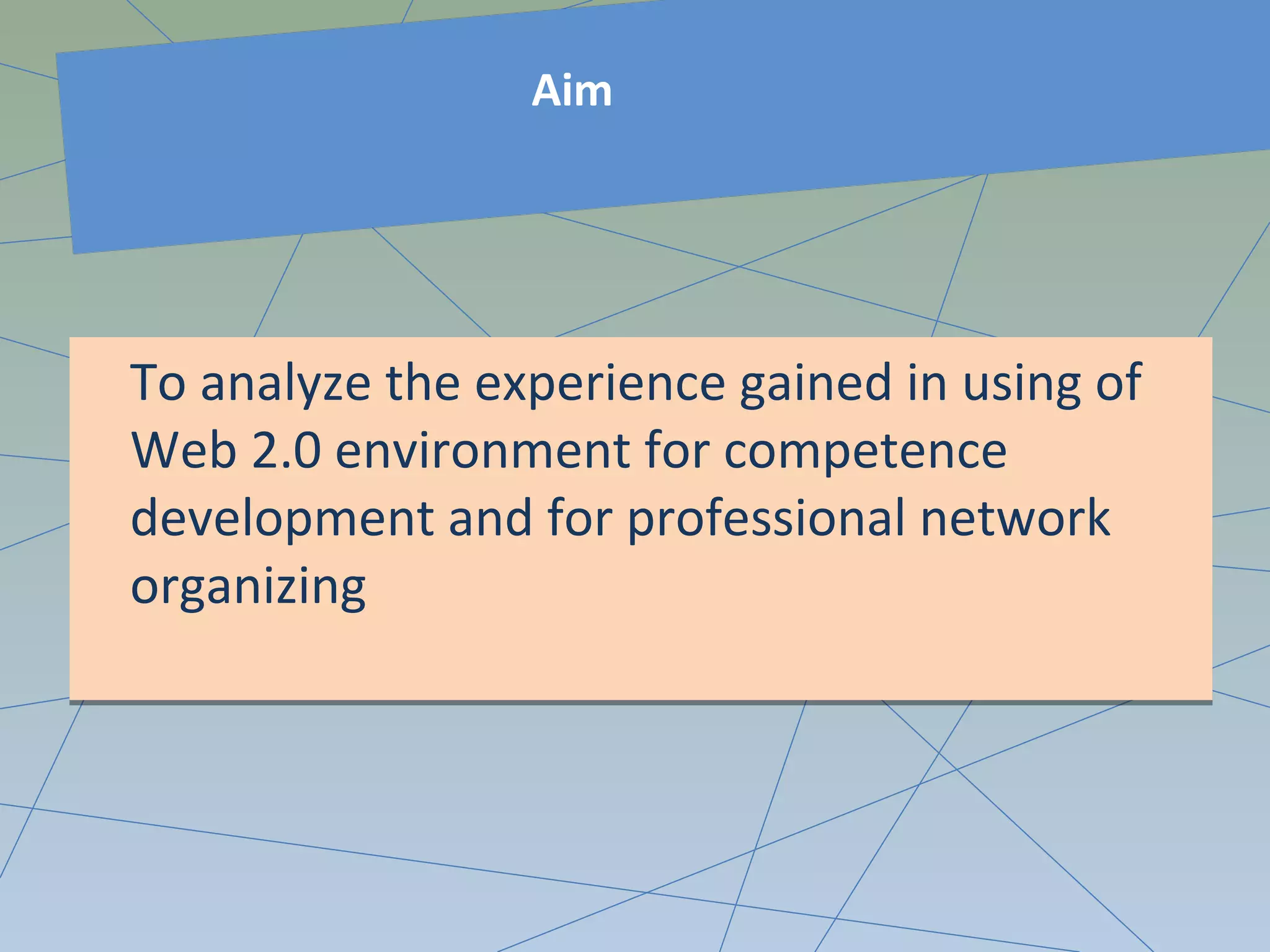 Aim
To analyze the experience gained in using of
Web 2.0 environment for competence
development and for professional network
organizing
To analyze the experience gained in using of
Web 2.0 environment for competence
development and for professional network
organizing
 