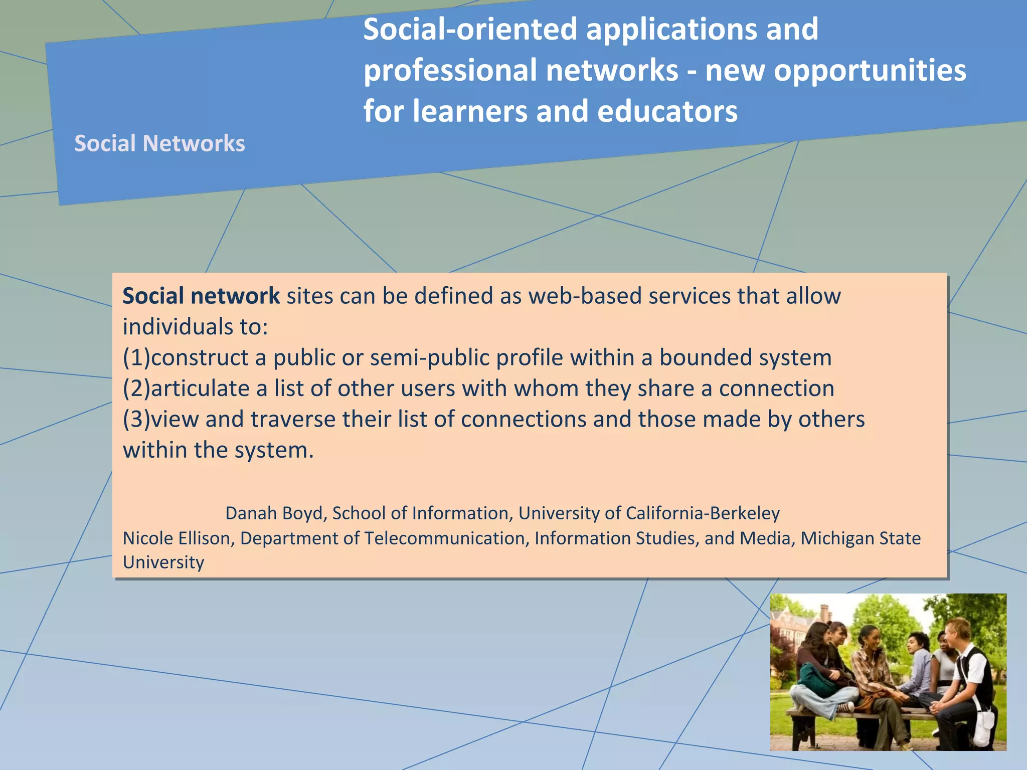 Social network sites can be defined as web-based services that allow
individuals to:
(1)construct a public or semi-public profile within a bounded system
(2)articulate a list of other users with whom they share a connection
(3)view and traverse their list of connections and those made by others
within the system.
Danah Boyd, School of Information, University of California-Berkeley
Nicole Ellison, Department of Telecommunication, Information Studies, and Media, Michigan State
University
Social network sites can be defined as web-based services that allow
individuals to:
(1)construct a public or semi-public profile within a bounded system
(2)articulate a list of other users with whom they share a connection
(3)view and traverse their list of connections and those made by others
within the system.
Danah Boyd, School of Information, University of California-Berkeley
Nicole Ellison, Department of Telecommunication, Information Studies, and Media, Michigan State
University
Social-oriented applications and
professional networks - new opportunities
for learners and educators
Social Networks
 