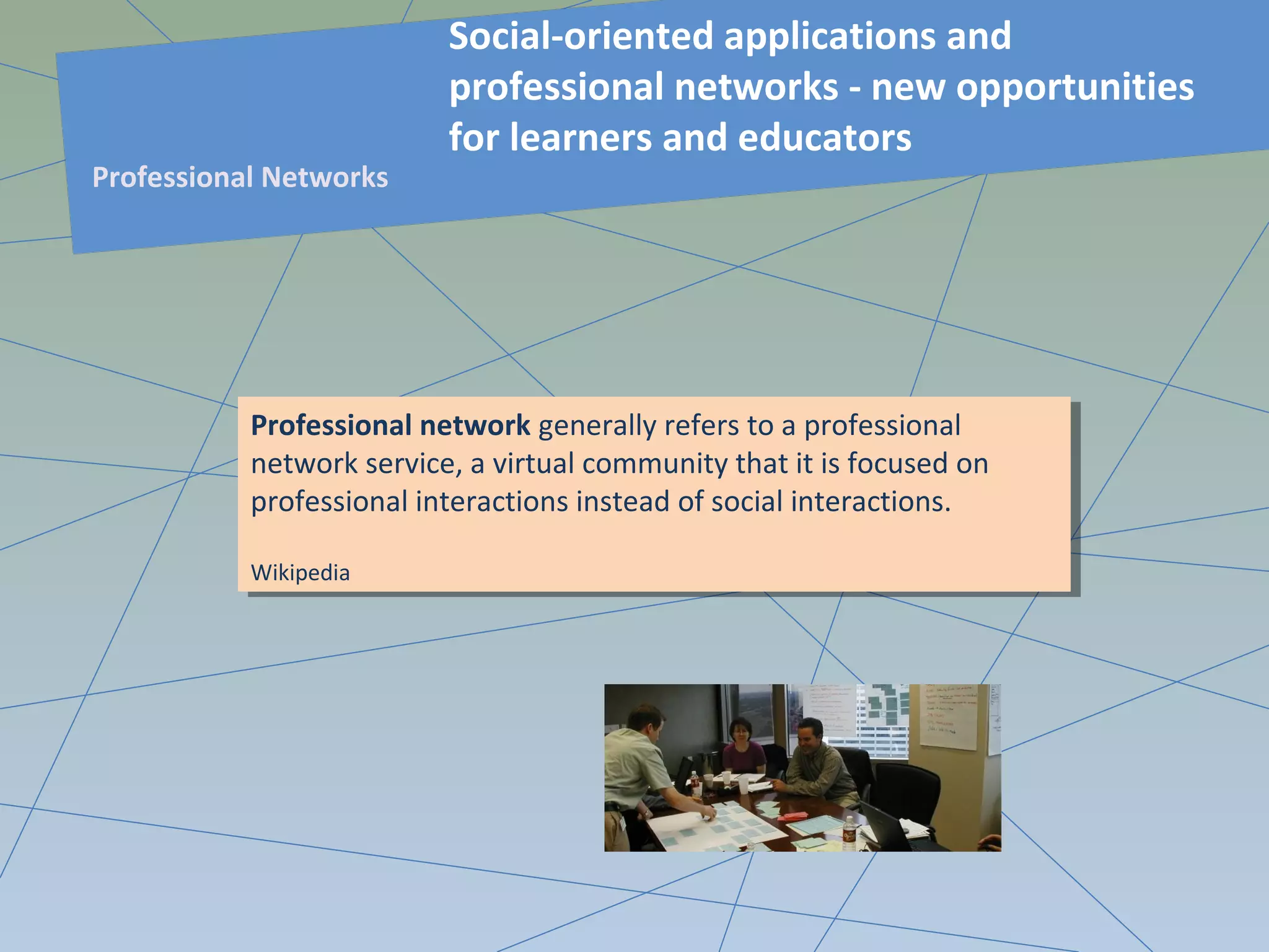 Professional network generally refers to a professional
network service, a virtual community that it is focused on
professional interactions instead of social interactions.
Wikipedia
Professional network generally refers to a professional
network service, a virtual community that it is focused on
professional interactions instead of social interactions.
Wikipedia
Social-oriented applications and
professional networks - new opportunities
for learners and educators
Professional Networks
 