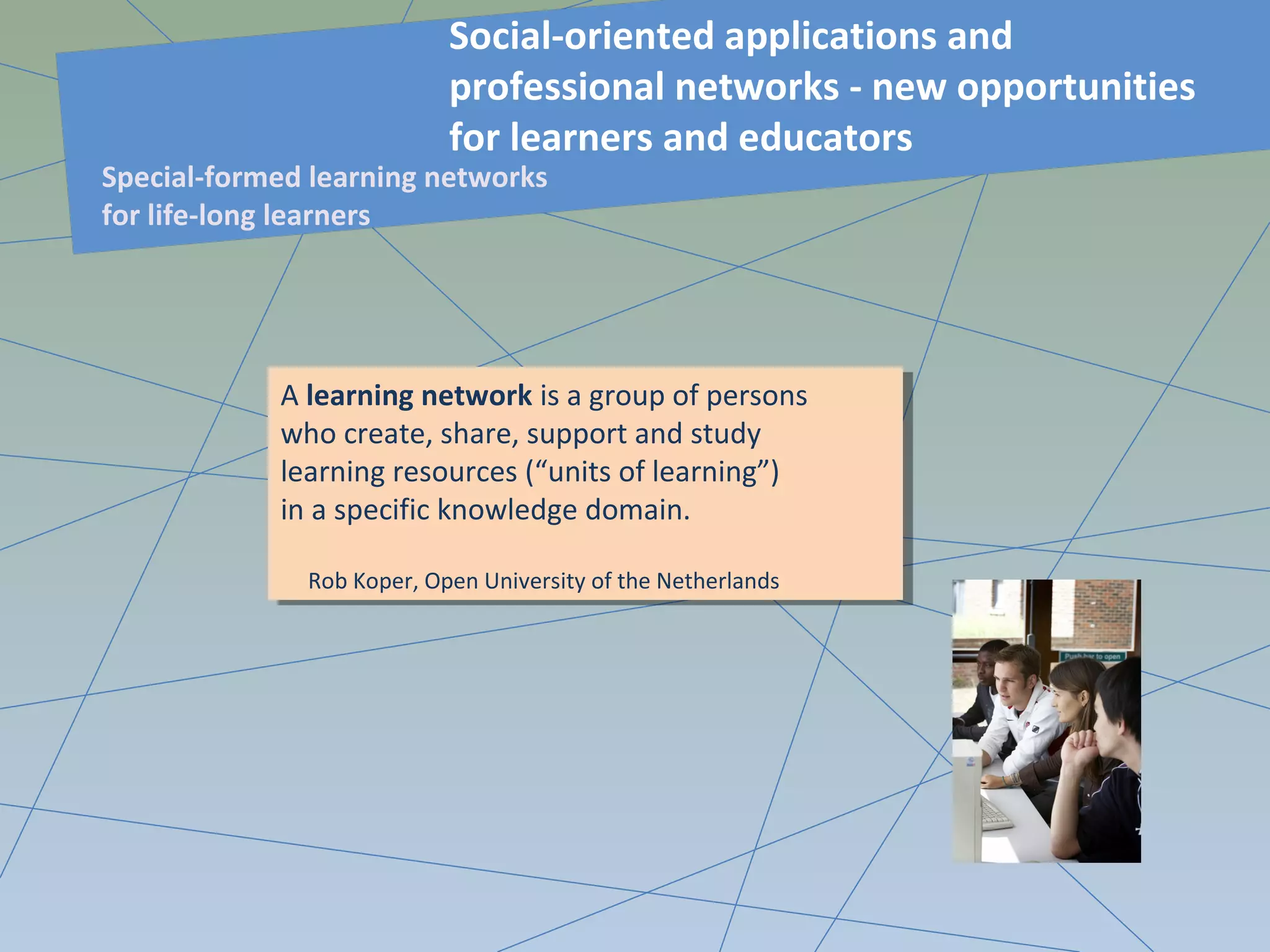 A learning network is a group of persons
who create, share, support and study
learning resources (“units of learning”)
in a specific knowledge domain.
Rob Koper, Open University of the Netherlands
A learning network is a group of persons
who create, share, support and study
learning resources (“units of learning”)
in a specific knowledge domain.
Rob Koper, Open University of the Netherlands
Social-oriented applications and
professional networks - new opportunities
for learners and educators
Special-formed learning networks
for life-long learners
 