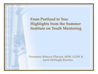 From Portland to You: Highlights from the Summer Institute on Youth Mentoring Presenters: Rebecca Pilarzyk, MSW, LGSW &   April (McHugh) Riordan 