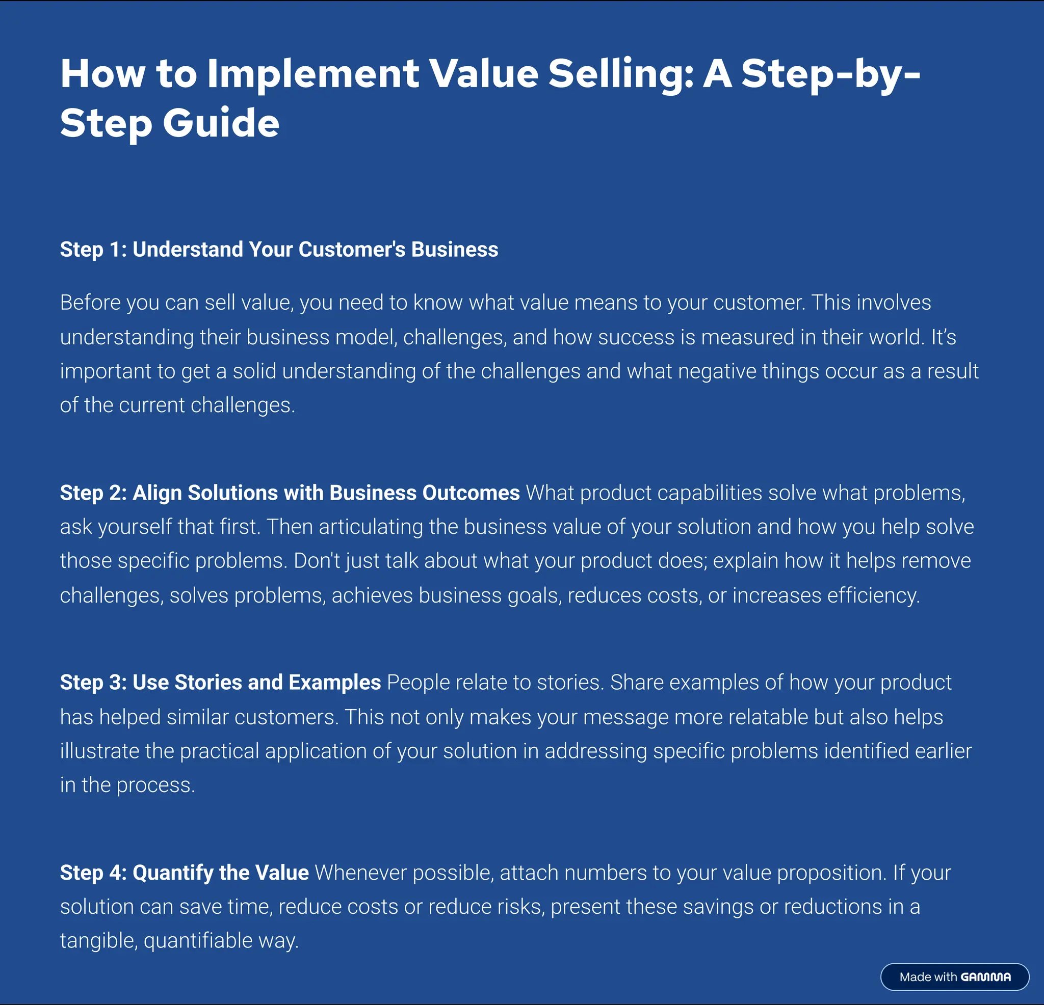 How to Implement Value Selling: A Step-by-
Step Guide
Step 1: Understand Your Customer's Business
Before you can sell value, you need to know what value means to your customer. This involves
understanding their business model, challenges, and how success is measured in their world. It9s
important to get a solid understanding of the challenges and what negative things occur as a result
of the current challenges.
Step 2: Align Solutions with Business Outcomes What product capabilities solve what problems,
ask yourself that first. Then articulating the business value of your solution and how you help solve
those specific problems. Don't just talk about what your product does; explain how it helps remove
challenges, solves problems, achieves business goals, reduces costs, or increases efficiency.
Step 3: Use Stories and Examples People relate to stories. Share examples of how your product
has helped similar customers. This not only makes your message more relatable but also helps
illustrate the practical application of your solution in addressing specific problems identified earlier
in the process.
Step 4: Quantify the Value Whenever possible, attach numbers to your value proposition. If your
solution can save time, reduce costs or reduce risks, present these savings or reductions in a
tangible, quantifiable way.
 