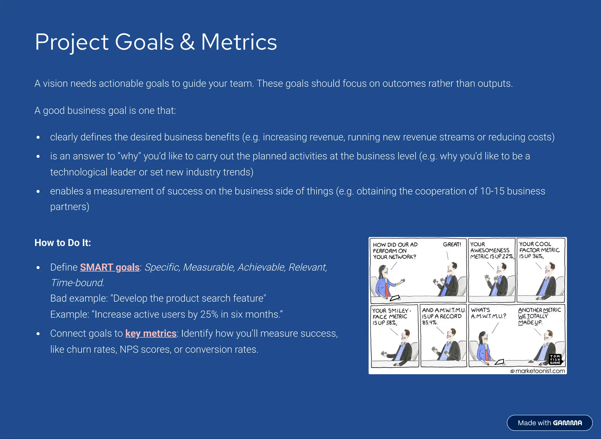 Project Goals & Metrics
A vision needs actionable goals to guide your team. These goals should focus on outcomes rather than outputs.
A good business goal is one that:
clearly defines the desired business benefits (e.g. increasing revenue, running new revenue streams or reducing costs)
is an answer to <why= you9d like to carry out the planned activities at the business level (e.g. why you9d like to be a
technological leader or set new industry trends)
enables a measurement of success on the business side of things (e.g. obtaining the cooperation of 10-15 business
partners)
How to Do It:
Define SMART goals: Specific, Measurable, Achievable, Relevant,
Time-bound.
Bad example: "Develop the product search feature"
Example: <Increase active users by 25% in six months.=
Connect goals to key metrics: Identify how you9ll measure success,
like churn rates, NPS scores, or conversion rates.
 
