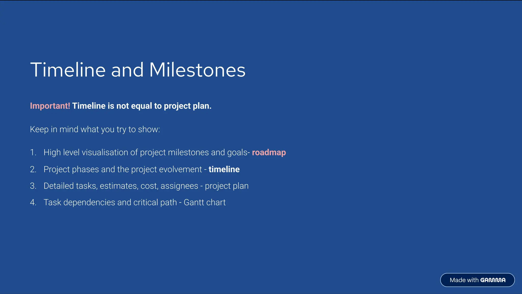 Timeline and Milestones
Important! Timeline is not equal to project plan.
Keep in mind what you try to show:
High level visualisation of project milestones and goals- roadmap
1.
Project phases and the project evolvement - timeline
2.
Detailed tasks, estimates, cost, assignees - project plan
3.
Task dependencies and critical path - Gantt chart
4.
 