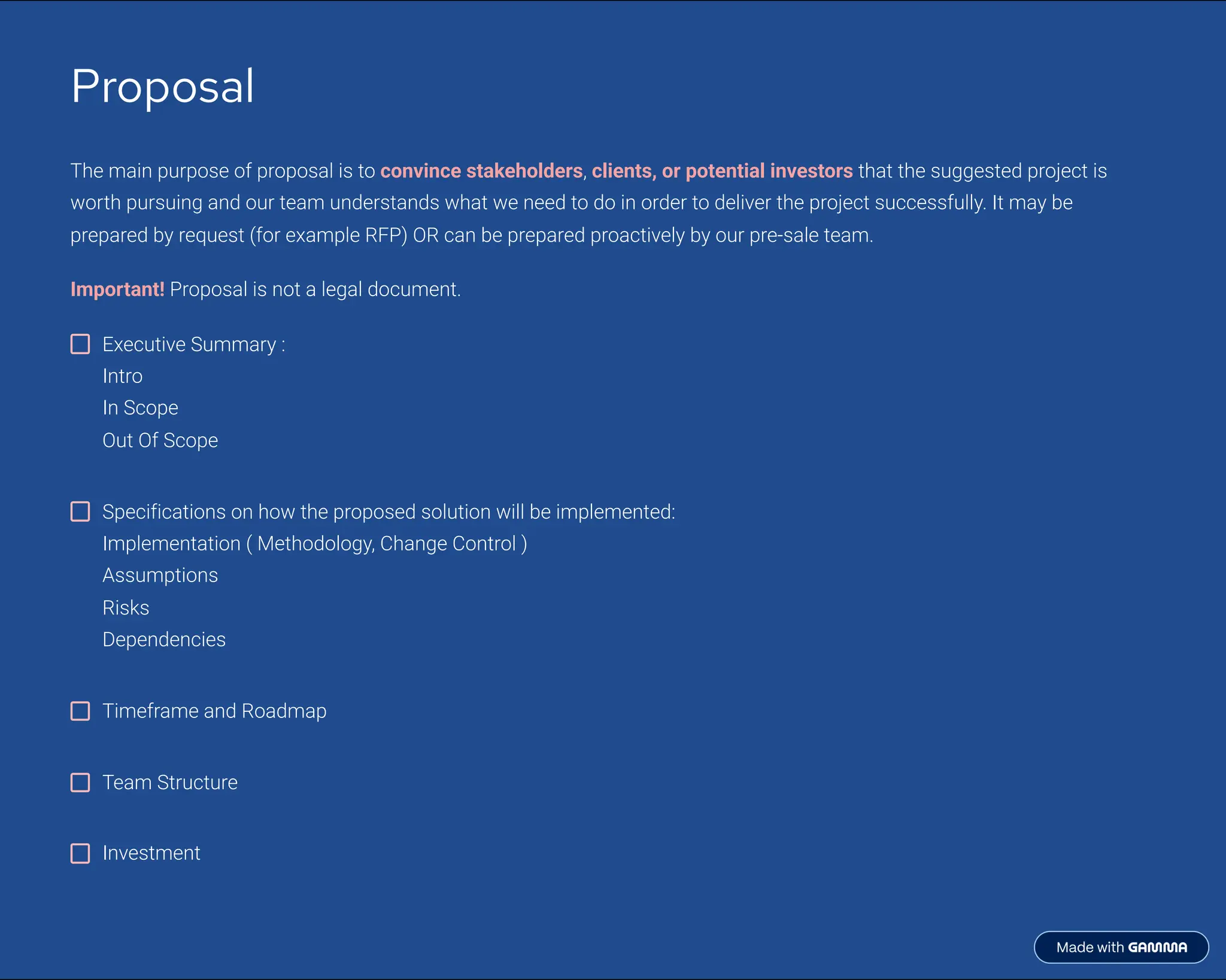 Proposal
The main purpose of proposal is to convince stakeholders, clients, or potential investors that the suggested project is
worth pursuing and our team understands what we need to do in order to deliver the project successfully. It may be
prepared by request (for example RFP) OR can be prepared proactively by our pre-sale team.
Important! Proposal is not a legal document.
Executive Summary :
Intro
In Scope
Out Of Scope
Specifications on how the proposed solution will be implemented:
Implementation ( Methodology, Change Control )
Assumptions
Risks
Dependencies
Timeframe and Roadmap
Team Structure
Investment
 