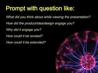 Prompt with question like:
What did you think about while viewing the presentation?
How did the product/idea/design engage...