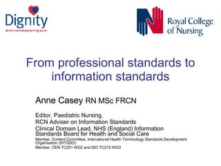From professional standards to information standards Anne Casey  RN MSc FRCN   Editor, Paediatric Nursing,  RCN Adviser on Information Standards Clinical Domain Lead, NHS (England) Information Standards Board for Health and Social Care Member, Content Committee, International Health Terminology Standards Development Organisation (IHTSDO)  Member, CEN TC251 WG2 and ISO TC215 WG3 