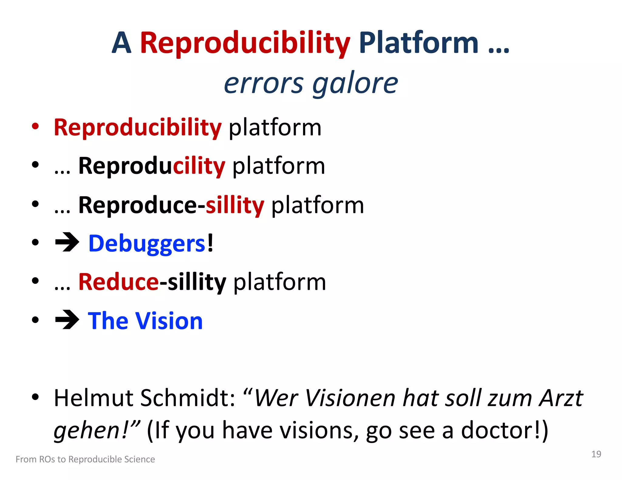 A Reproducibility Platform …
errors galore
• Reproducibility platform
• … Reproducility platform
• … Reproduce-sillity platform
• è Debuggers!
• … Reduce-sillity platform
• è The Vision
• Helmut Schmidt: “Wer Visionen hat soll zum Arzt
gehen!” (If you have visions, go see a doctor!)
From ROs to Reproducible Science 19
 