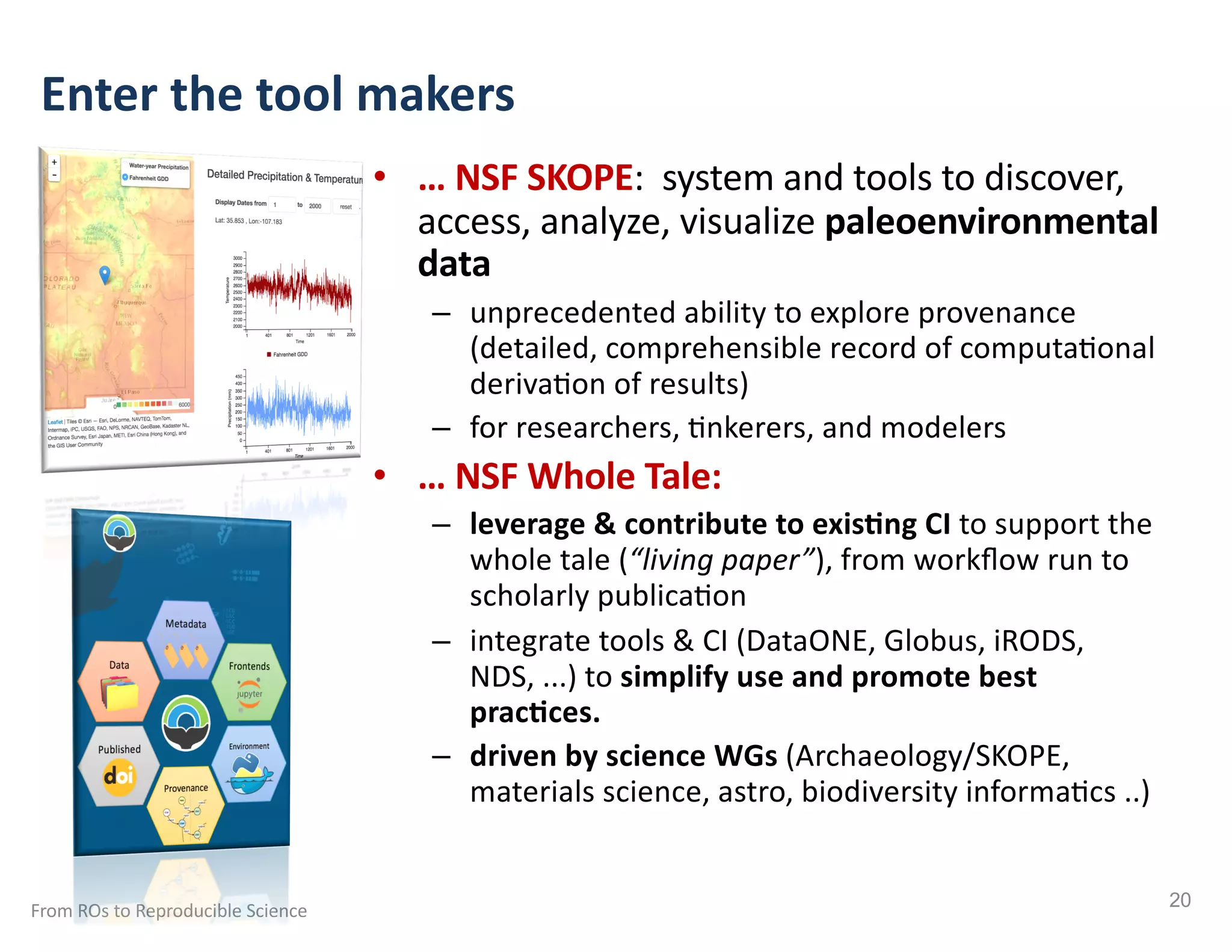 • … NSF SKOPE: system and tools to discover,
access, analyze, visualize paleoenvironmental
data
– unprecedented ability to explore provenance
(detailed, comprehensible record of computa:onal
deriva:on of results)
– for researchers, :nkerers, and modelers
• … NSF Whole Tale:
– leverage & contribute to exisAng CI to support the
whole tale (“living paper”), from workﬂow run to
scholarly publica:on
– integrate tools & CI (DataONE, Globus, iRODS,
NDS, ...) to simplify use and promote best
pracAces.
– driven by science WGs (Archaeology/SKOPE,
materials science, astro, biodiversity informa:cs ..)
Enter the tool makers
From ROs to Reproducible Science 20
 