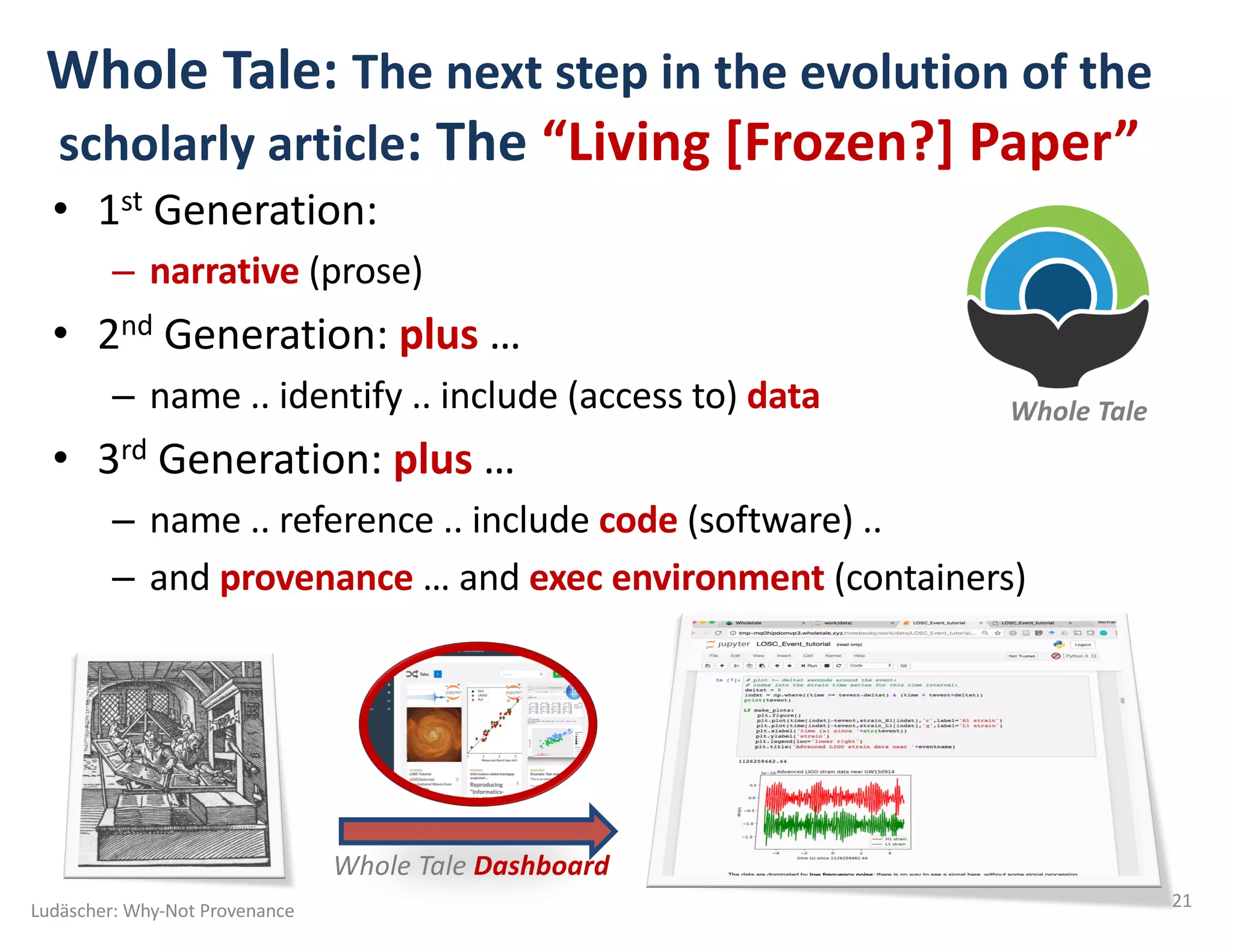 Whole Tale: The next step in the evolution of the
scholarly article: The “Living [Frozen?] Paper”
• 1st Generation:
– narrative (prose)
• 2nd Generation: plus …
– name .. identify .. include (access to) data
• 3rd Generation: plus …
– name .. reference .. include code (software) ..
– and provenance … and exec environment (containers)
Ludäscher: Why-Not Provenance 21
Whole Tale
Whole Tale Dashboard
 