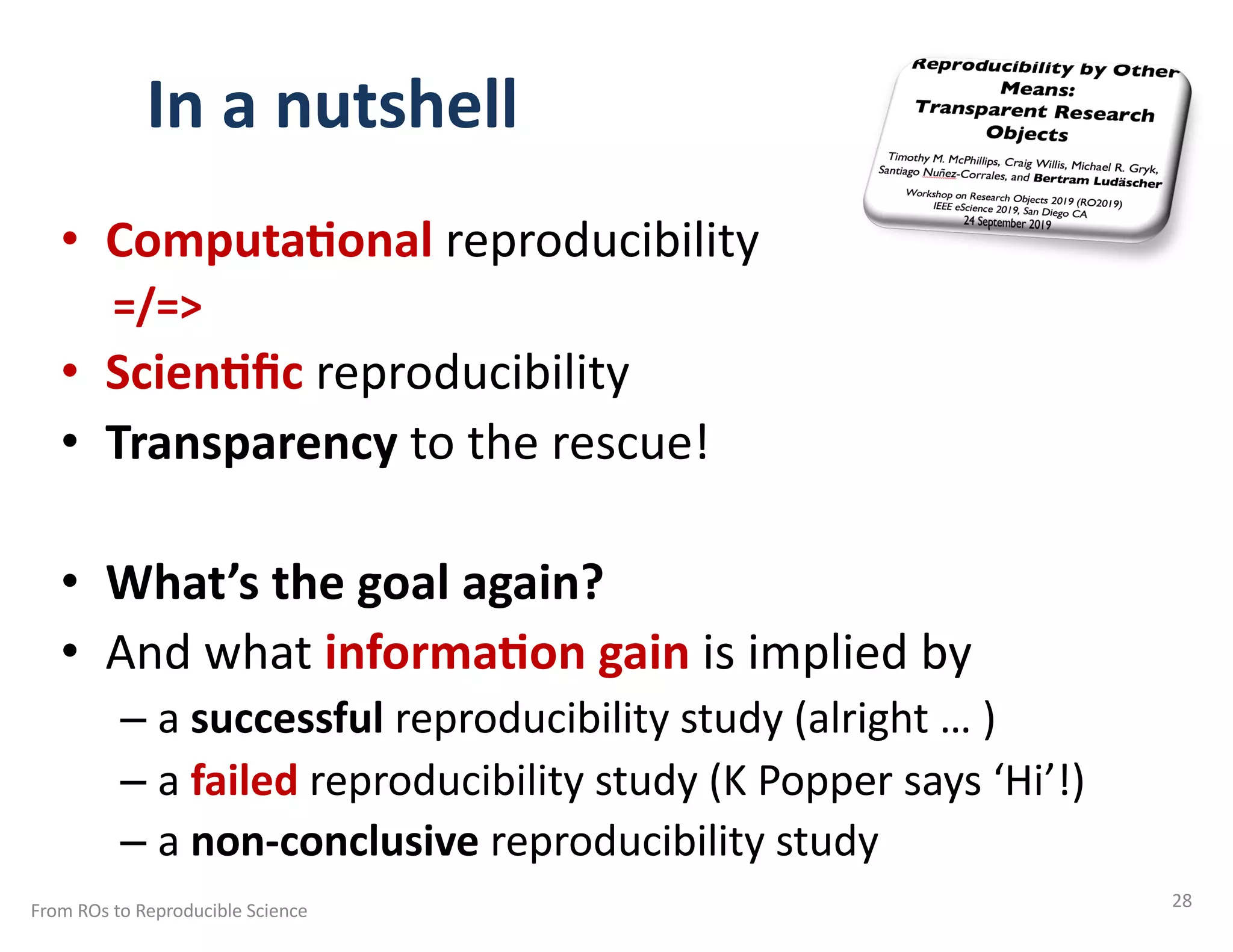 In a nutshell
• Computa/onal reproducibility
=/=>
• Scien/ﬁc reproducibility
• Transparency to the rescue!
• What’s the goal again?
• And what informa/on gain is implied by
– a successful reproducibility study (alright … )
– a failed reproducibility study (K Popper says ‘Hi’!)
– a non-conclusive reproducibility study
From ROs to Reproducible Science 28
 