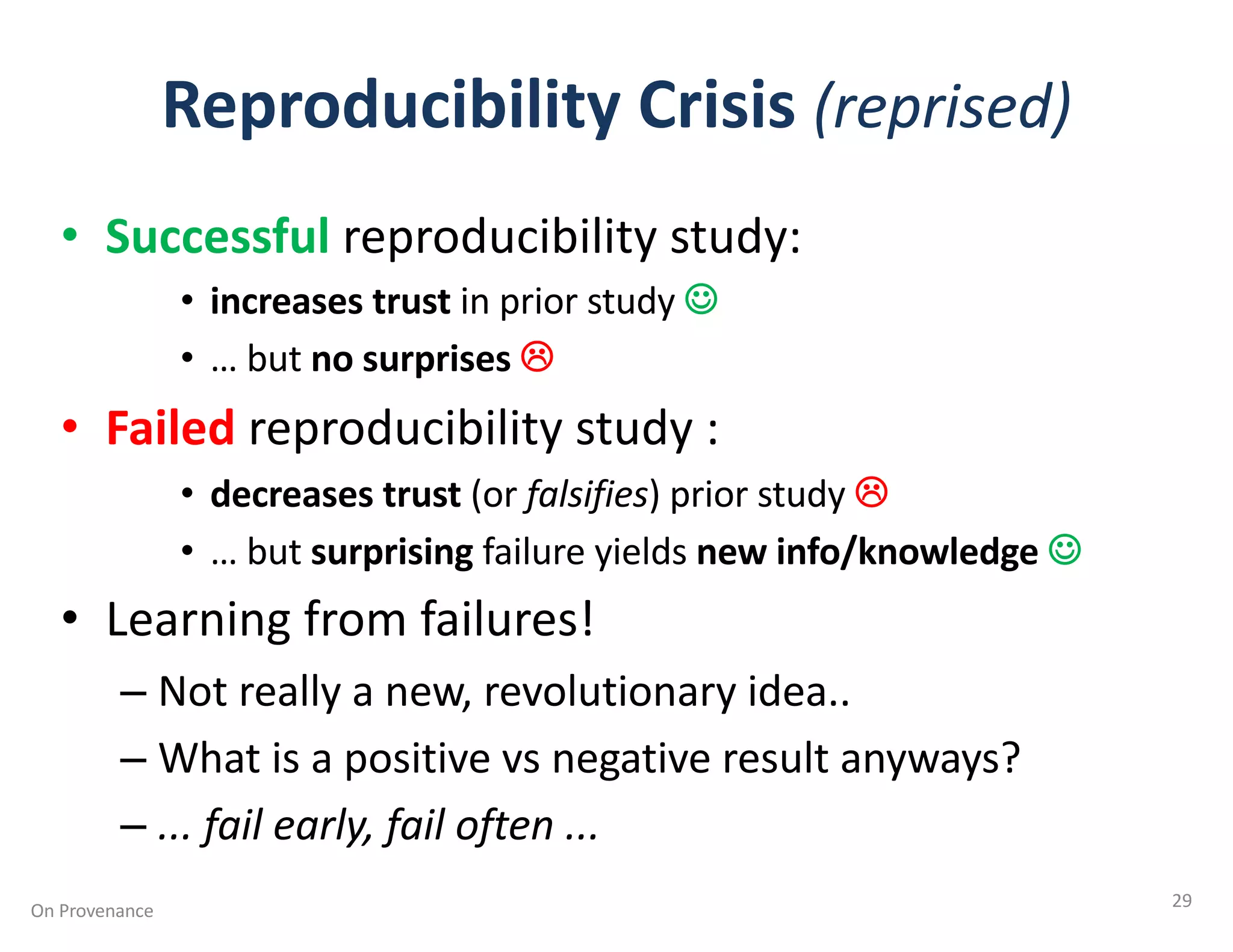 Reproducibility Crisis (reprised)
• Successful reproducibility study:
• increases trust in prior study J
• … but no surprises L
• Failed reproducibility study :
• decreases trust (or falsifies) prior study L
• … but surprising failure yields new info/knowledge J
• Learning from failures!
– Not really a new, revolutionary idea..
– What is a positive vs negative result anyways?
– ... fail early, fail often ...
On Provenance 29
 