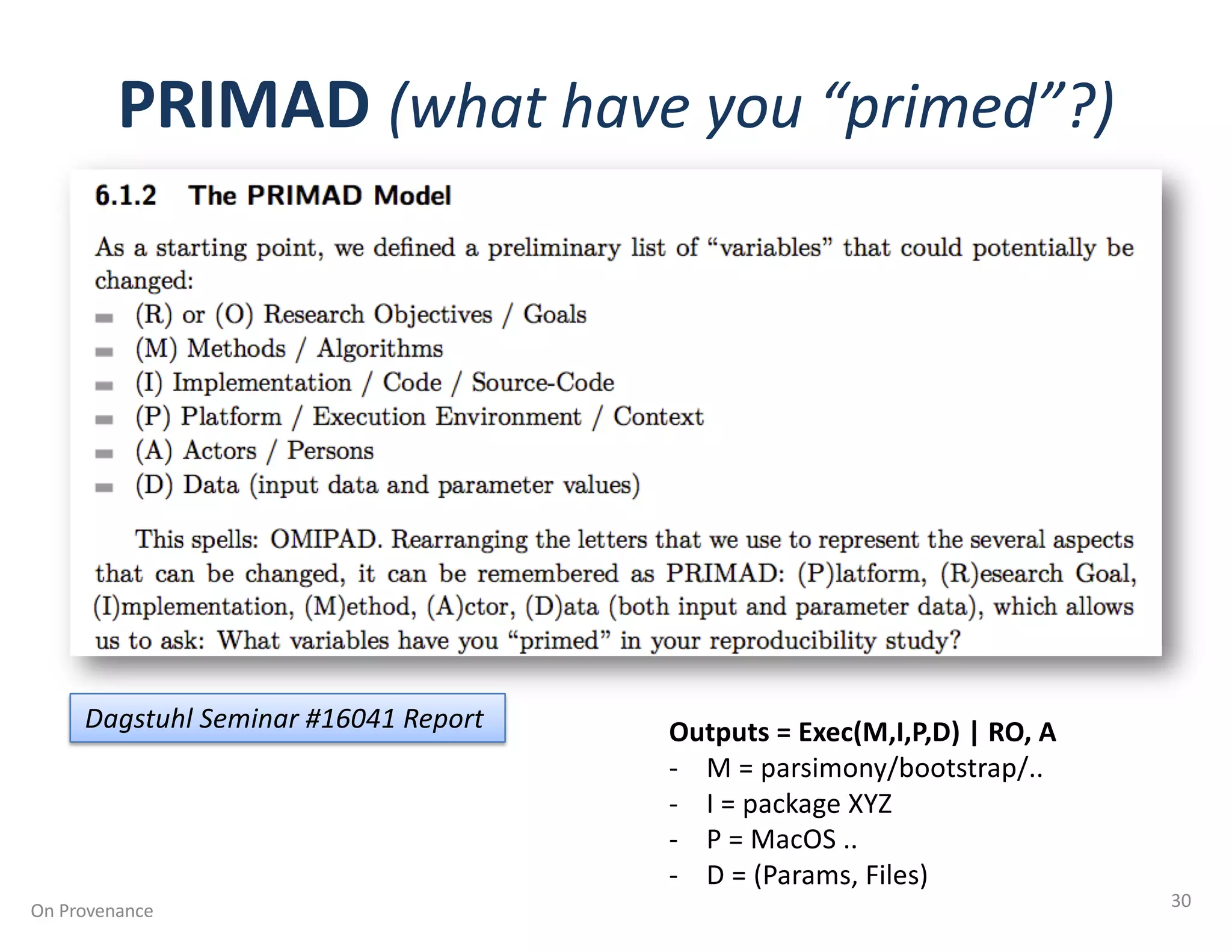 PRIMAD (what have you “primed”?)
On Provenance 30
Dagstuhl Seminar #16041 Report Outputs = Exec(M,I,P,D) | RO, A
- M = parsimony/bootstrap/..
- I = package XYZ
- P = MacOS ..
- D = (Params, Files)
 