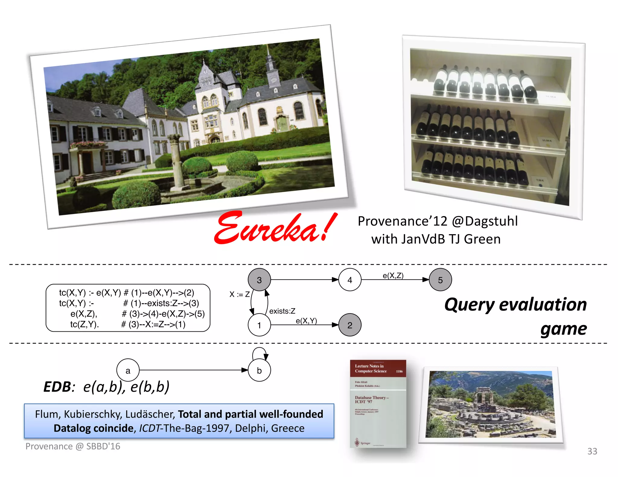 Query evaluation
game
EDB: e(a,b), e(b,b)
a b
tc(X,Y) :- e(X,Y) # (1)--e(X,Y)-->(2)
tc(X,Y) :- # (1)--exists:Z-->(3)
e(X,Z), # (3)->(4)-e(X,Z)->(5)
tc(Z,Y). # (3)--X:=Z-->(1) 2
3
1
X := Z
4 5
e(X,Y)
exists:Z
e(X,Z)
3:(b,b,b) 1
1:(b,b) 11
4:(b,b) 1
1
1:(a,b) 1
3:(a,b,a) 1
2:(a,b) 01
3:(a,b,b) 1
2
2
3:(b,b,a) 1
2:(b,b) 01
4:(a,b) 1 5:(a,b) 01
5:(b,b) 01
3:(a,a,a) 1
4:(a,a) 0
1
1:(a,a) 2
1
3:(b,a,a) 1
4:(b,a) 0
1
1
1
1
3:(a,a,b) 2 1:(b,a) 2 3:(b,a,b) 2
Provenance’12 @Dagstuhl
with JanVdB TJ Green
Flum, Kubierschky, Ludäscher, Total and partial well-founded
Datalog coincide, ICDT-The-Bag-1997, Delphi, Greece
Eureka!
33Provenance @ SBBD'16
 