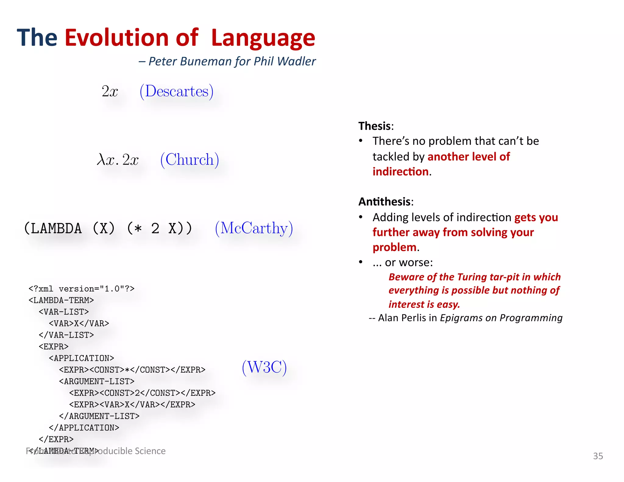 The Evolution of Language
– Peter Buneman for Phil Wadler
35
The Evolution of Language
2x (Descartes)
x. 2x (Church)
(LAMBDA (X) (* 2 X)) (McCarthy)
<?xml version="1.0"?>
<LAMBDA-TERM>
<VAR-LIST>
<VAR>X</VAR>
</VAR-LIST>
<EXPR>
<APPLICATION>
<EXPR><CONST>*</CONST></EXPR>
<ARGUMENT-LIST>
<EXPR><CONST>2</CONST></EXPR>
<EXPR><VAR>X</VAR></EXPR>
</ARGUMENT-LIST>
</APPLICATION>
</EXPR>
</LAMBDA-TERM>
(W3C)
Thesis:
• There’s no problem that can’t be
tackled by another level of
indirec5on.
An5thesis:
• Adding levels of indirec=on gets you
further away from solving your
problem.
• ... or worse:
Beware of the Turing tar-pit in which
everything is possible but nothing of
interest is easy.
-- Alan Perlis in Epigrams on Programming
From ROs to Reproducible Science
 