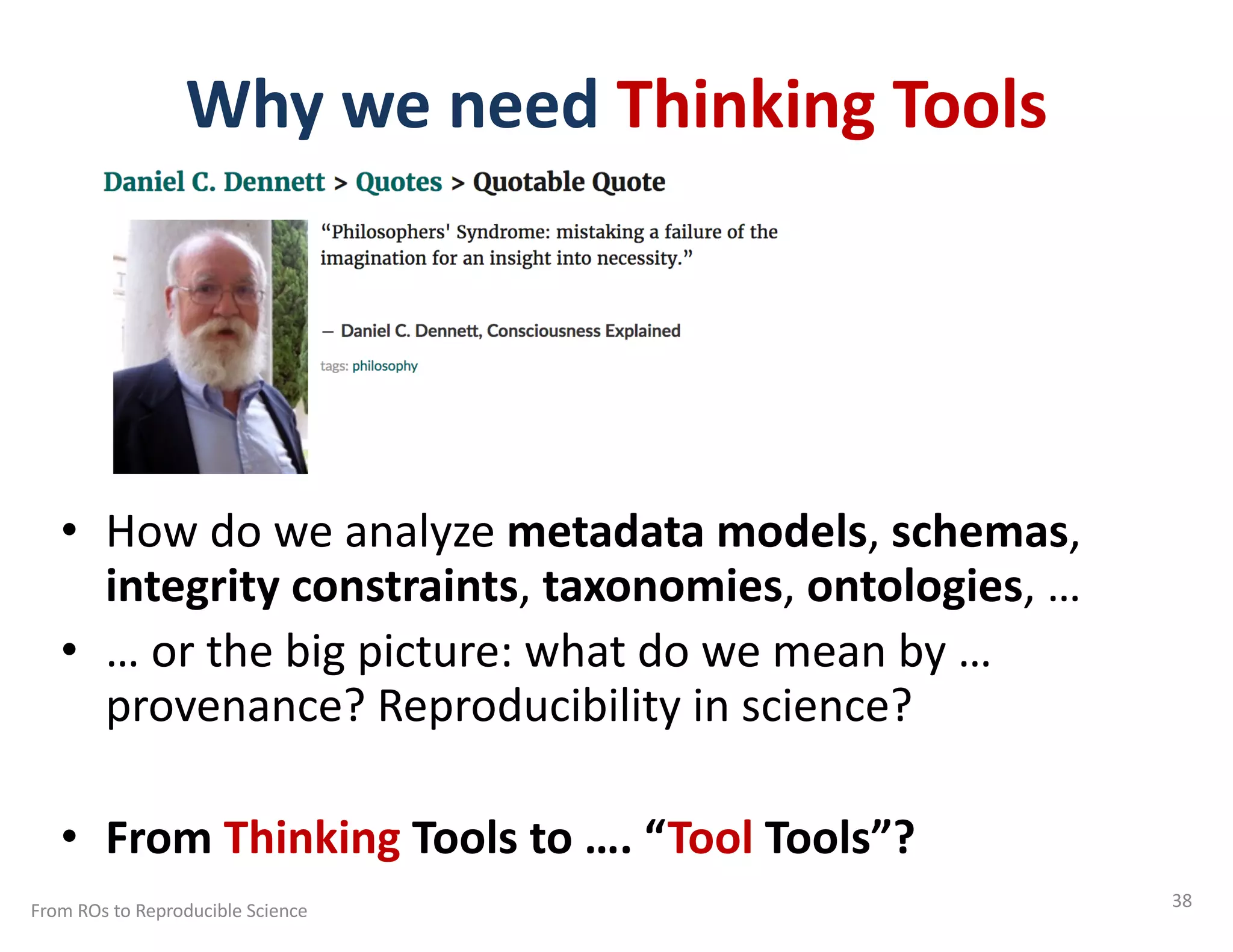 Why we need Thinking Tools
• How do we analyze metadata models, schemas,
integrity constraints, taxonomies, ontologies, …
• … or the big picture: what do we mean by …
provenance? Reproducibility in science?
• From Thinking Tools to …. “Tool Tools”?
From ROs to Reproducible Science 38
 