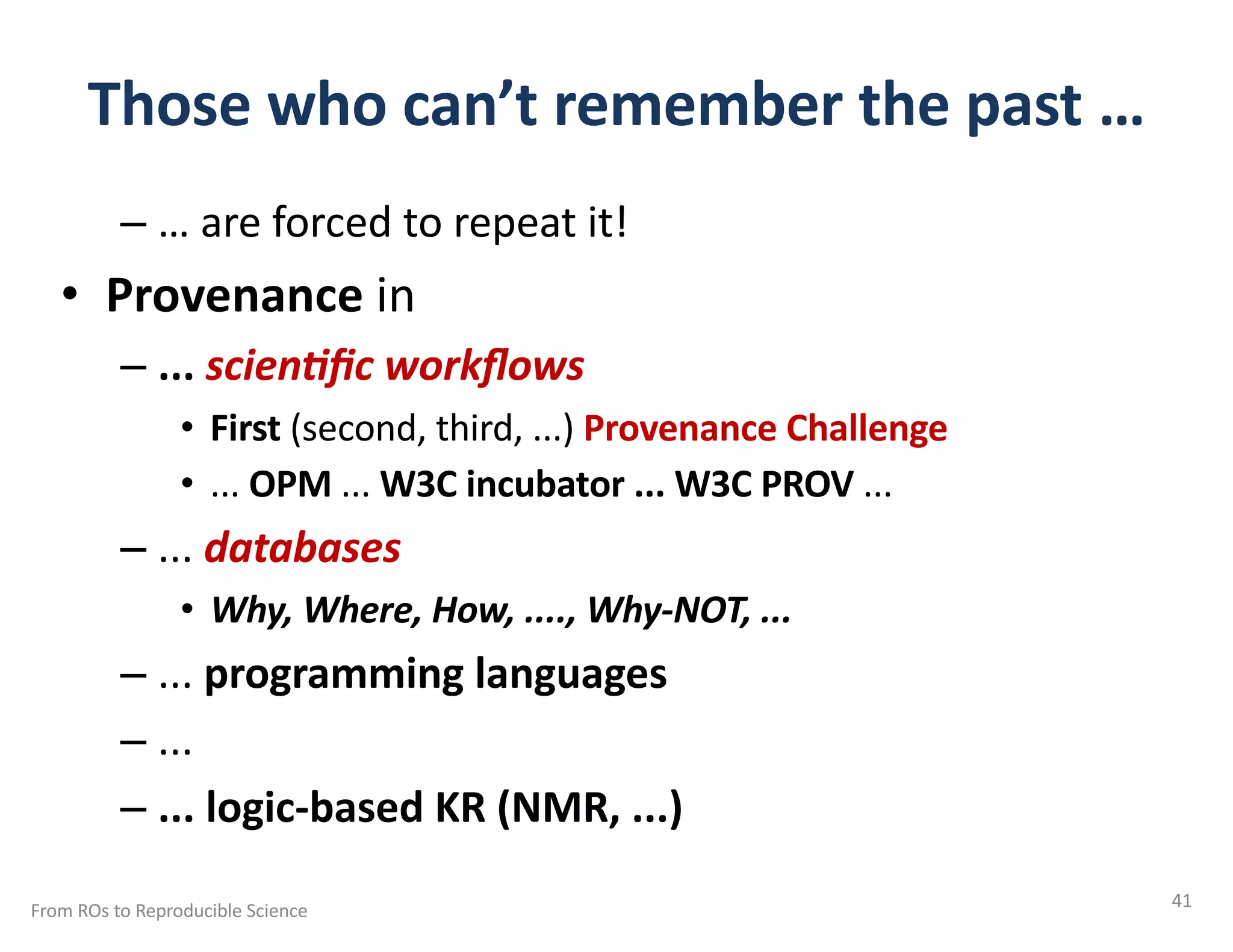 Those who can’t remember the past …
– … are forced to repeat it!
• Provenance in
– ... scien&ﬁc workﬂows
• First (second, third, ...) Provenance Challenge
• ... OPM ... W3C incubator ... W3C PROV ...
– ... databases
• Why, Where, How, ...., Why-NOT, ...
– ... programming languages
– ...
– ... logic-based KR (NMR, ...)
From ROs to Reproducible Science 41
 