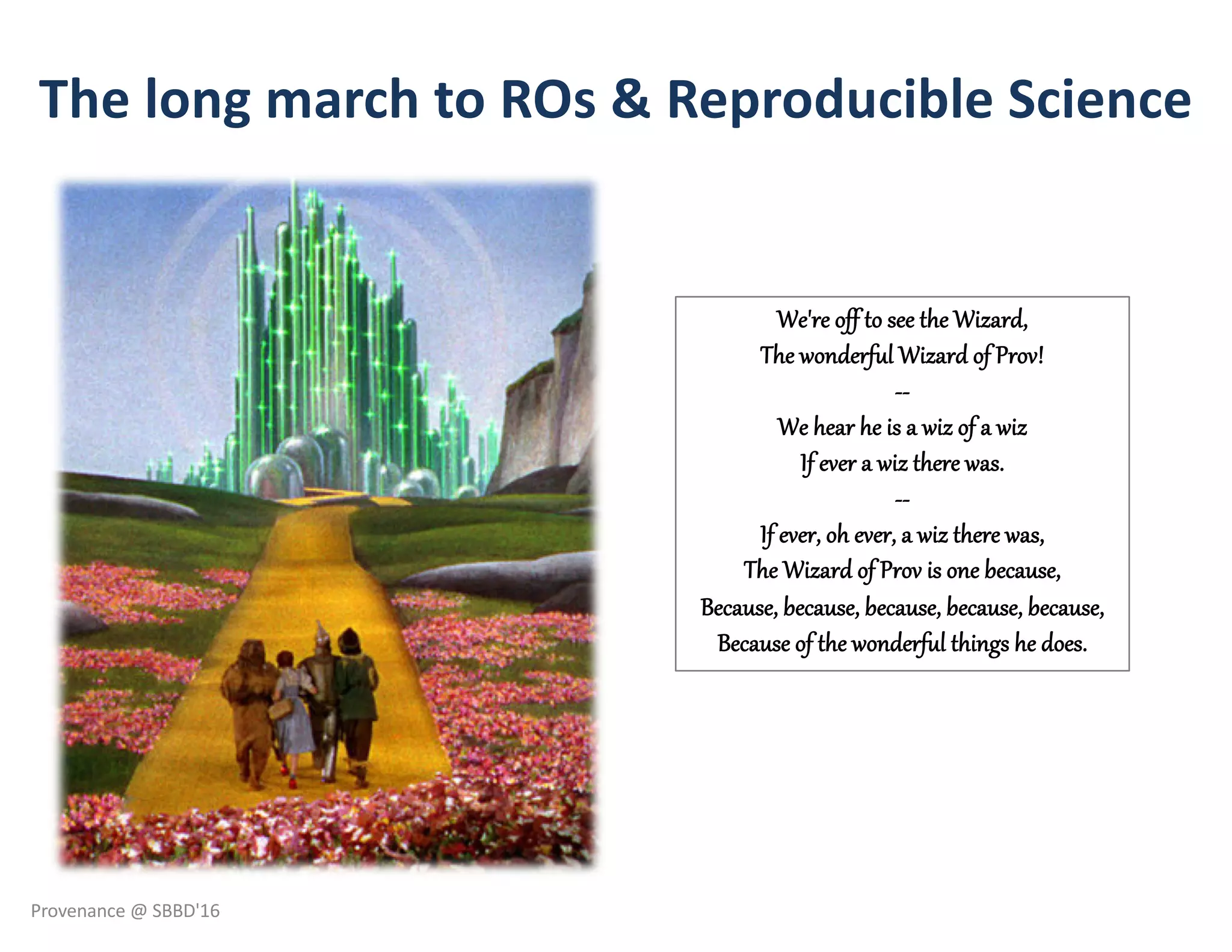 The long march to ROs & Reproducible Science
We're off to see the Wizard,
The wonderful Wizard of Prov!
--
We hear he is a wiz of a wiz
If ever a wiz there was.
--
If ever, oh ever, a wiz there was,
The Wizard of Prov is one because,
Because, because, because, because, because,
Because of the wonderful things he does.
Provenance @ SBBD'16
 