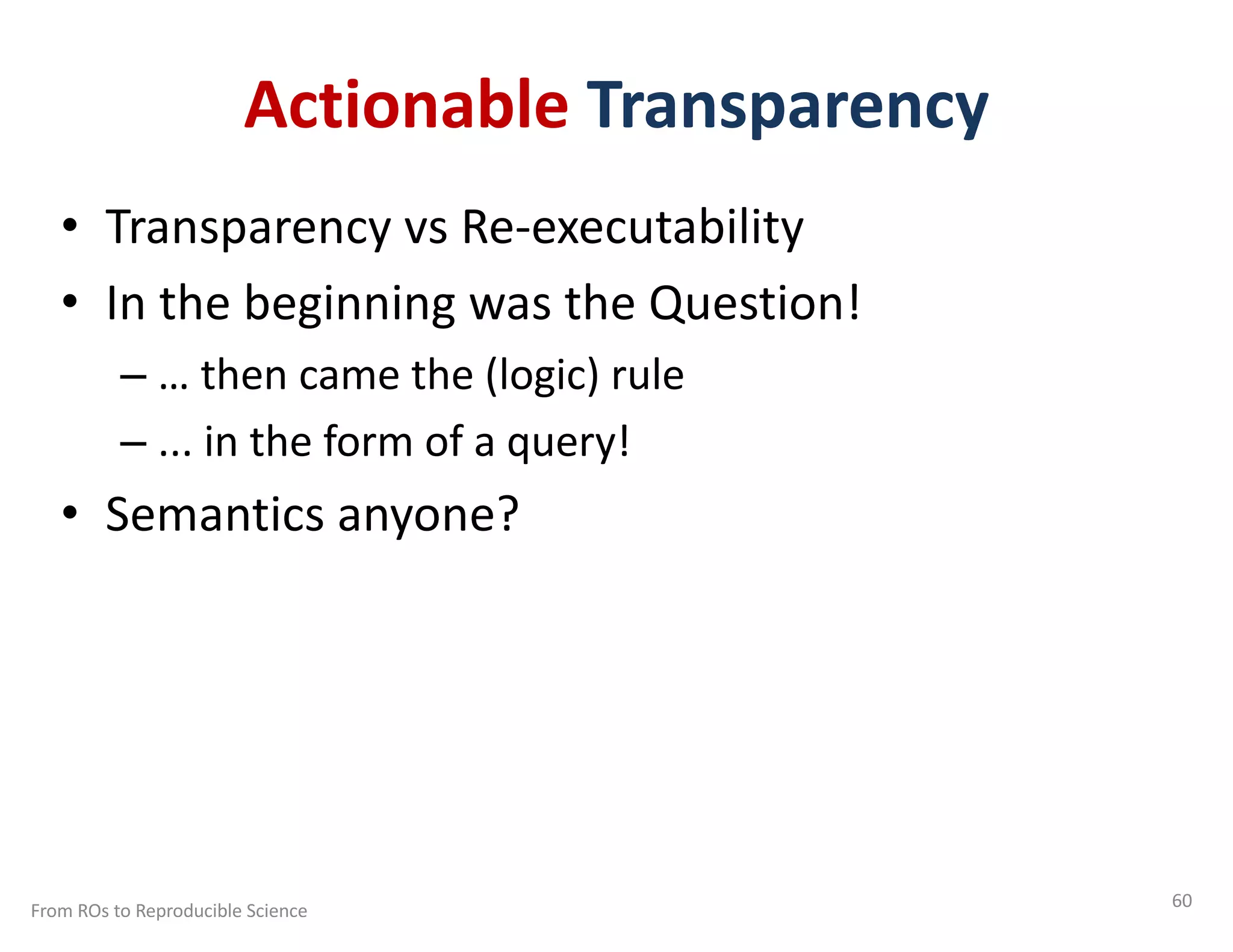 Actionable Transparency
• Transparency vs Re-executability
• In the beginning was the Question!
– … then came the (logic) rule
– ... in the form of a query!
• Semantics anyone?
From ROs to Reproducible Science 60
 