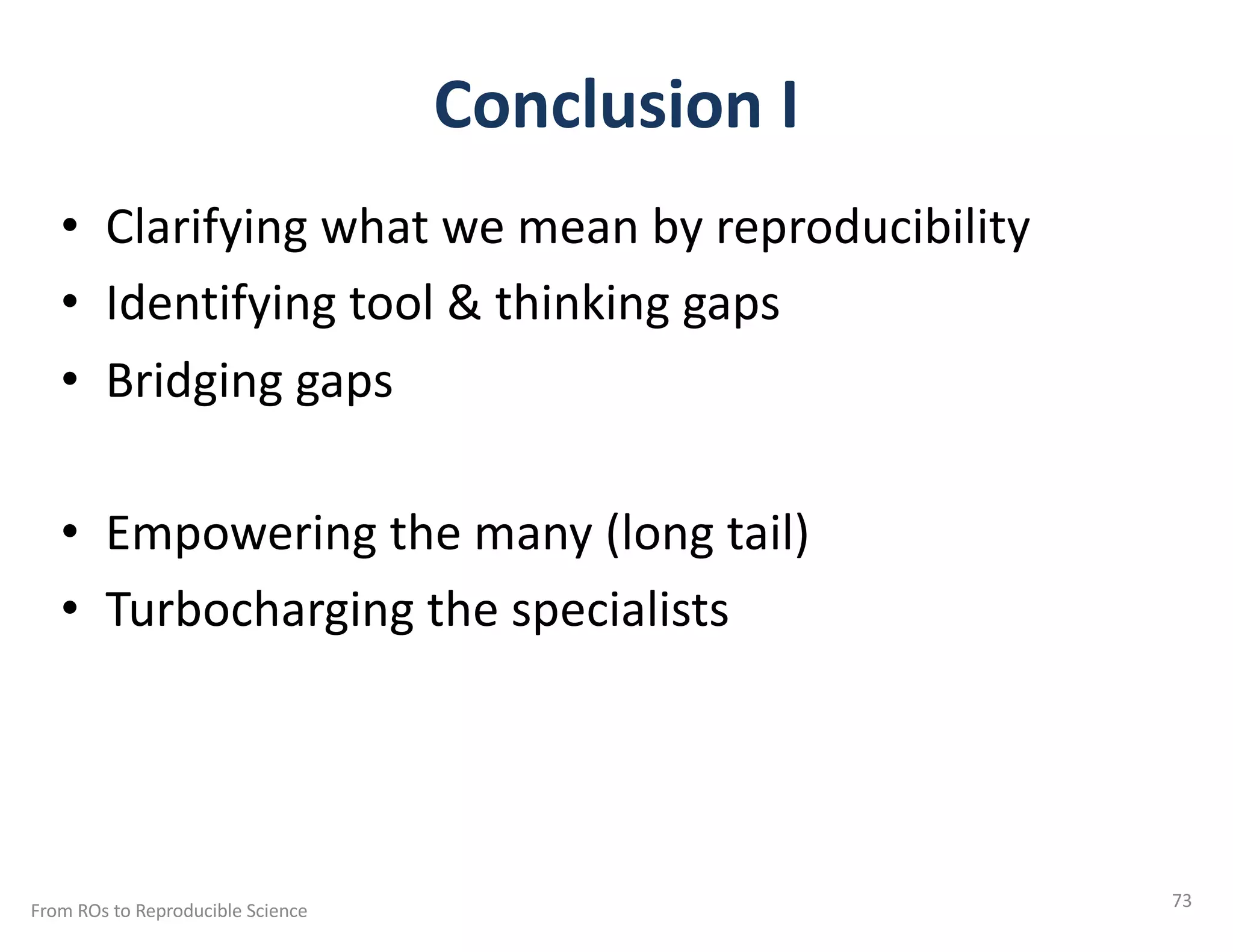 Conclusion I
• Clarifying what we mean by reproducibility
• Identifying tool & thinking gaps
• Bridging gaps
• Empowering the many (long tail)
• Turbocharging the specialists
From ROs to Reproducible Science 73
 
