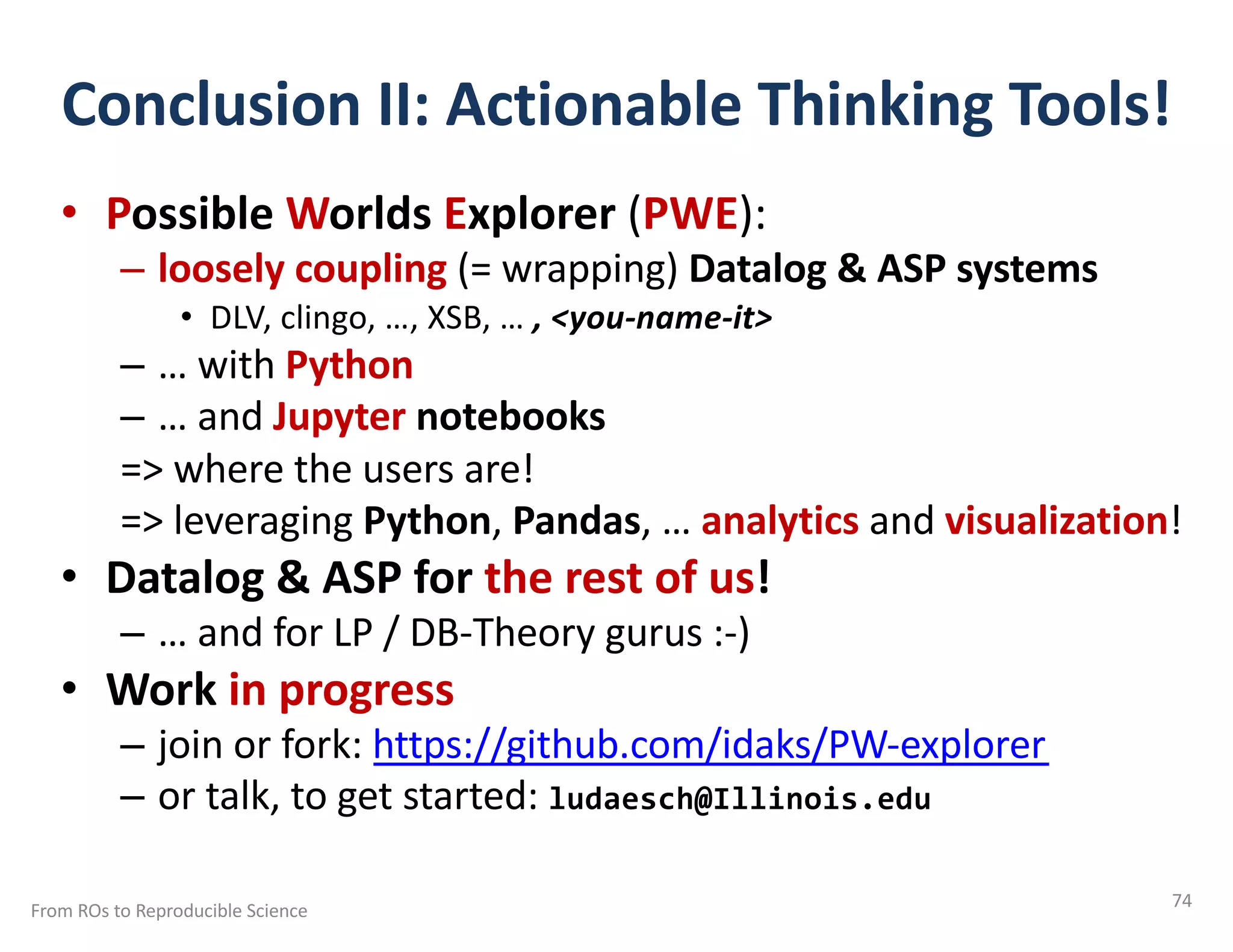 Conclusion II: Actionable Thinking Tools!
• Possible Worlds Explorer (PWE):
– loosely coupling (= wrapping) Datalog & ASP systems
• DLV, clingo, …, XSB, … , <you-name-it>
– … with Python
– … and Jupyter notebooks
=> where the users are!
=> leveraging Python, Pandas, … analytics and visualization!
• Datalog & ASP for the rest of us!
– … and for LP / DB-Theory gurus :-)
• Work in progress
– join or fork: https://github.com/idaks/PW-explorer
– or talk, to get started: ludaesch@Illinois.edu
From ROs to Reproducible Science 74
 