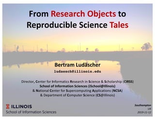 From Research Objects to
Reproducible Science Tales
Bertram Ludäscher
ludaesch@illinois.edu
Director, Center for Informatics Research in Science & Scholarship (CIRSS)
School of Information Sciences (iSchool@Illinois)
& National Center for Supercomputing Applications (NCSA)
& Department of Computer Science (CS@Illinois)
Southampton
UK
2019-11-121
 