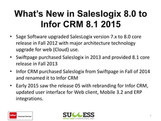 What’s New in Saleslogix 8.0 to
Infor CRM 8.1 2015
• Sage Software upgraded SalesLogix version 7.x to 8.0 core
release in Fall 2012 with major architecture technology
upgrade for web (Cloud) use.
• Swiftpage purchased Saleslogix in 2013 and provided 8.1 core
release in Fall 2013
• Infor CRM purchased Saleslogix from Swiftpage in Fall of 2014
and renamed it to Infor CRM
• Early 2015 saw the release 05 with rebranding for Infor CRM,
updated user interface for Web client, Mobile 3.2 and ERP
integrations.
1
 