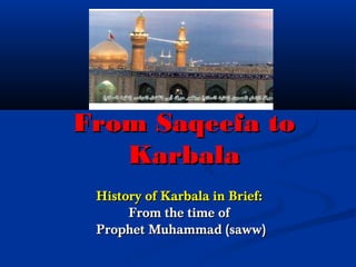 From Saqeefa toFrom Saqeefa to
KarbalaKarbala
History of Karbala in Brief:History of Karbala in Brief:
From the time ofFrom the time of
Prophet Muhammad (saww)Prophet Muhammad (saww)
 