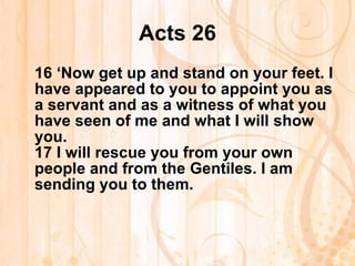 Acts 26 16  ‘Now get up and stand on your feet. I have appeared to you to appoint you as a servant and as a witness of what you have seen of me and what I will show you. 17  I will rescue you from your own people and from the Gentiles. I am sending you to them. 
