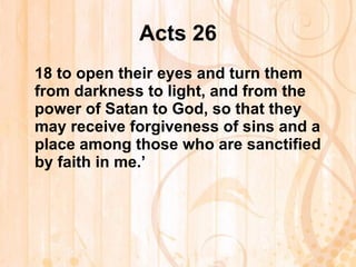Acts 26 18  to open their eyes and turn them from darkness to light, and from the power of Satan to God, so that they may receive forgiveness of sins and a place among those who are sanctified by faith in me.’   