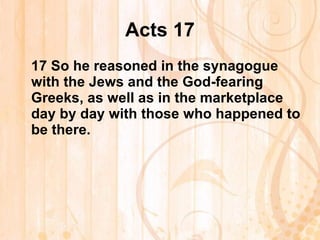 Acts 17 17  So he reasoned in the synagogue with the Jews and the God-fearing Greeks, as well as in the marketplace day by day with those who happened to be there. 