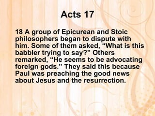 Acts 17 18  A group of Epicurean and Stoic philosophers began to dispute with him. Some of them asked, “What is this babbler trying to say?” Others remarked, “He seems to be advocating foreign gods.” They said this because Paul was preaching the good news about Jesus and the resurrection. 