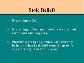 Stoic Beliefs Everything is God.   Everything is fated and therefore we must not care about what happens.   Pleasure is not to be pursued. Man can only be happy when he doesn’t want things to be any other way than how they are.  