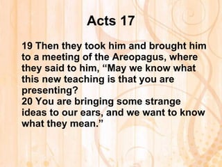 Acts 17 19  Then they took him and brought him to a meeting of the Areopagus, where they said to him, “May we know what this new teaching is that you are presenting? 20  You are bringing some strange ideas to our ears, and we want to know what they mean.”   