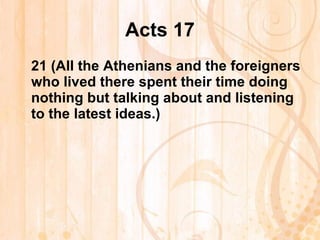 Acts 17 21  (All the Athenians and the foreigners who lived there spent their time doing nothing but talking about and listening to the latest ideas.)   