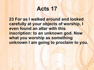 Acts 17 23  For as I walked around and looked carefully at your objects of worship, I even found an altar with this inscription: to an unknown god. Now what you worship as something unknown I am going to proclaim to you. 