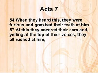 Acts 7 54  When they heard this, they were furious and gnashed their teeth at him. 57  At this they covered their ears and, yelling at the top of their voices, they all rushed at him,   