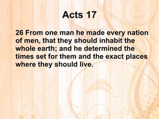 Acts 17 26  From one man he made every nation of men, that they should inhabit the whole earth; and he determined the times set for them and the exact places where they should live. 