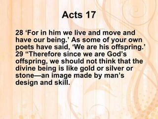 Acts 17 28  ‘For in him we live and move and have our being.’ As some of your own poets have said, ‘We are his offspring.’ 29  “Therefore since we are God’s offspring, we should not think that the divine being is like gold or silver or stone—an image made by man’s design and skill. 